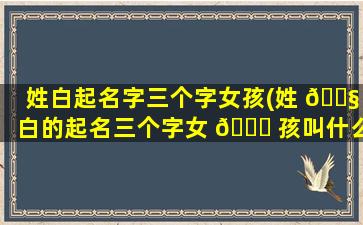 姓白起名字三个字女孩(姓 🐧 白的起名三个字女 🐒 孩叫什么名好)
